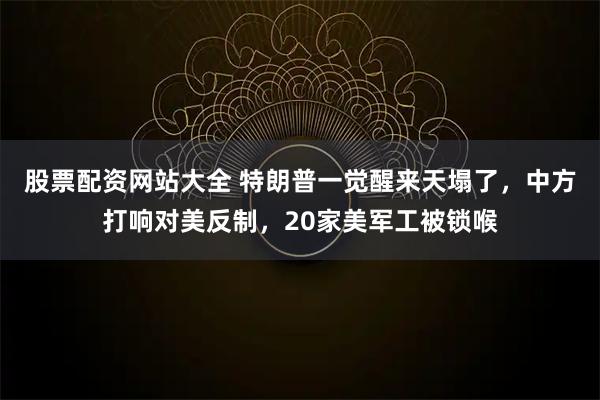 股票配资网站大全 特朗普一觉醒来天塌了，中方打响对美反制，20家美军工被锁喉