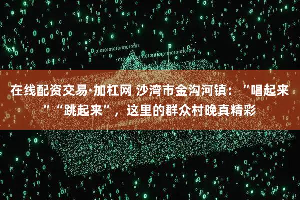 在线配资交易·加杠网 沙湾市金沟河镇：“唱起来”“跳起来”，这里的群众村晚真精彩