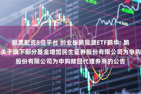 股票配资8倍平台 创业板新能源ETF鹏华: 鹏华基金管理有限公司关于旗下部分基金增加民生证券股份有限公司为申购赎回代理券商的公告