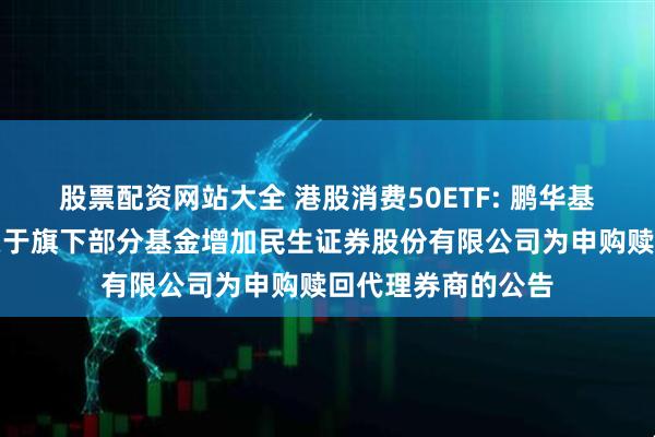 股票配资网站大全 港股消费50ETF: 鹏华基金管理有限公司关于旗下部分基金增加民生证券股份有限公司为申购赎回代理券商的公告