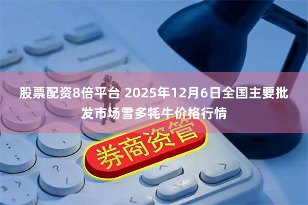 股票配资8倍平台 2025年12月6日全国主要批发市场雪多牦牛价格行情