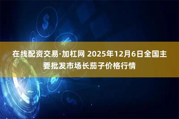 在线配资交易·加杠网 2025年12月6日全国主要批发市场长茄子价格行情