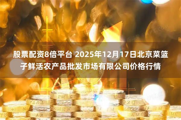 股票配资8倍平台 2025年12月17日北京菜篮子鲜活农产品批发市场有限公司价格行情