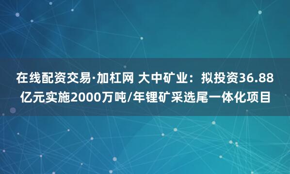 在线配资交易·加杠网 大中矿业：拟投资36.88亿元实施2000万吨/年锂矿采选尾一体化项目