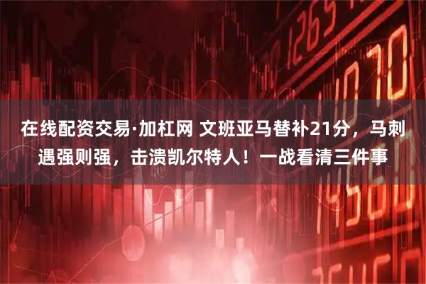 在线配资交易·加杠网 文班亚马替补21分，马刺遇强则强，击溃凯尔特人！一战看清三件事