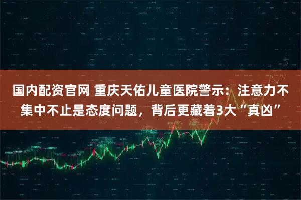 国内配资官网 重庆天佑儿童医院警示：注意力不集中不止是态度问题，背后更藏着3大“真凶”