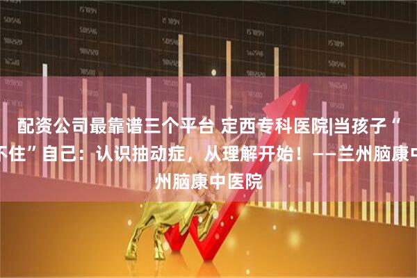 配资公司最靠谱三个平台 定西专科医院|当孩子“控制不住”自己：认识抽动症，从理解开始！——兰州脑康中医院