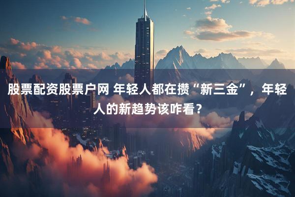 股票配资股票户网 年轻人都在攒“新三金”，年轻人的新趋势该咋看？