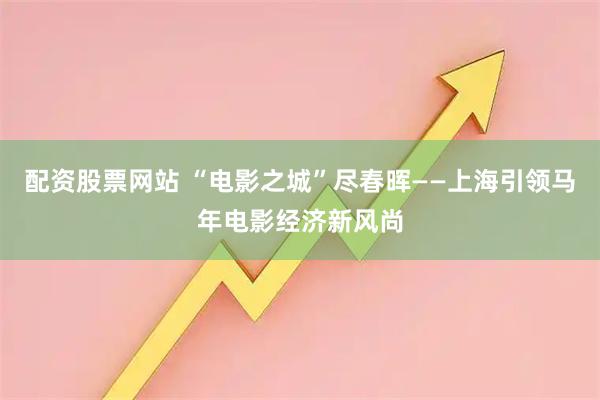 配资股票网站 “电影之城”尽春晖——上海引领马年电影经济新风尚