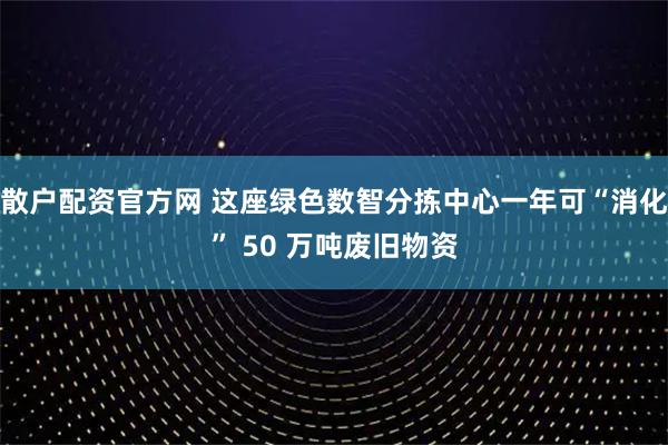 散户配资官方网 这座绿色数智分拣中心一年可“消化” 50 万吨废旧物资