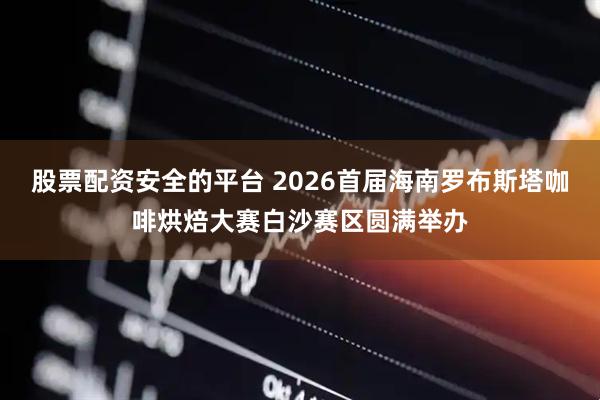 股票配资安全的平台 2026首届海南罗布斯塔咖啡烘焙大赛白沙赛区圆满举办