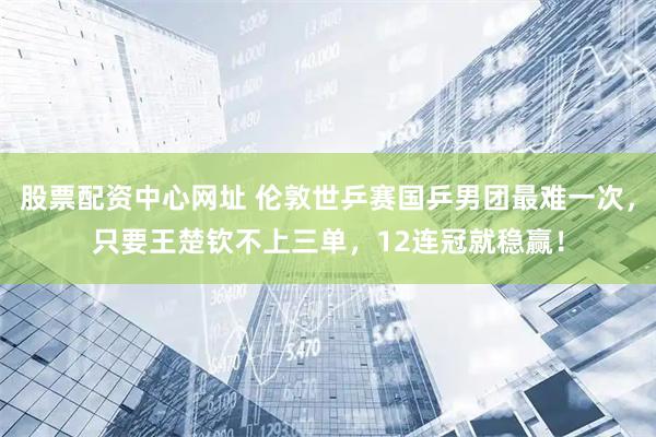 股票配资中心网址 伦敦世乒赛国乒男团最难一次，只要王楚钦不上三单，12连冠就稳赢！