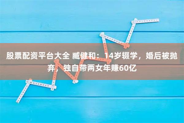 股票配资平台大全 臧健和：14岁辍学，婚后被抛弃，独自带两女年赚60亿