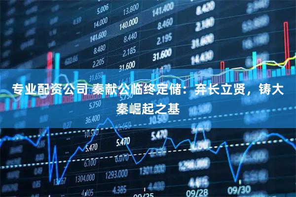 专业配资公司 秦献公临终定储：弃长立贤，铸大秦崛起之基