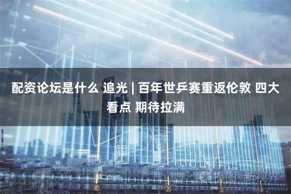 配资论坛是什么 追光 | 百年世乒赛重返伦敦 四大看点 期待拉满