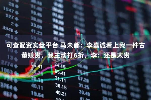 可查配资实盘平台 马未都：李嘉诚看上我一件古董嫌贵，我主动打6折，李：还是太贵