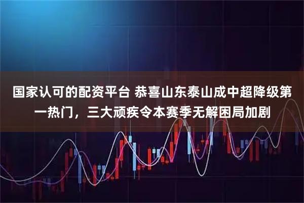 国家认可的配资平台 恭喜山东泰山成中超降级第一热门，三大顽疾令本赛季无解困局加剧